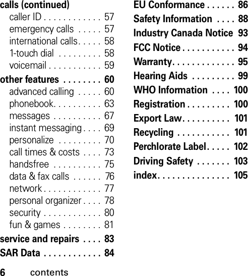 6contentscalls (continued)caller ID . . . . . . . . . . . .  57emergency calls  . . . . .  57international calls. . . . .  581-touch dial  . . . . . . . . . 58voicemail . . . . . . . . . . .  59other features  . . . . . . . .  60advanced calling  . . . . .  60phonebook. . . . . . . . . .  63messages . . . . . . . . . .  67instant messaging . . . .  69personalize  . . . . . . . . . 70call times &amp; costs . . . .  73handsfree  . . . . . . . . . .  75data &amp; fax calls  . . . . . .  76network . . . . . . . . . . . .  77personal organizer . . . .  78security . . . . . . . . . . . . 80fun &amp; games . . . . . . . .  81service and repairs  . . . .  83SAR Data . . . . . . . . . . . .  84EU Conformance . . . . . .  86Safety Information  . . . .  88Industry Canada Notice  93FCC Notice . . . . . . . . . . .  94Warranty. . . . . . . . . . . . .  95Hearing Aids  . . . . . . . . .  99WHO Information  . . . .  100Registration . . . . . . . . .  100Export Law. . . . . . . . . .  101Recycling . . . . . . . . . . .  101Perchlorate Label. . . . .  102Driving Safety  . . . . . . .  103index. . . . . . . . . . . . . . .  105