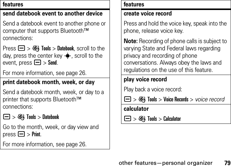 other features—personal organizer79send datebook event to another deviceSend a datebook event to another phone or computer that supports Bluetooth™ connections:Press a &gt;ÉTools &gt;Datebook, scroll to the day, press the center keys, scroll to the event, pressa &gt;Send.For more information, see page 26.print datebook month, week, or daySend a datebook month, week, or day to a printer that supports Bluetooth™ connections:a &gt;ÉTools &gt;DatebookGo to the month, week, or day view and press a&gt;Print.For more information, see page 26.featurescreate voice recordPress and hold the voice key, speak into the phone, release voice key.Note: Recording of phone calls is subject to varying State and Federal laws regarding privacy and recording of phone conversations. Always obey the laws and regulations on the use of this feature.play voice recordPlay back a voice record:a &gt;ÉTools &gt;Voice Records &gt; voice recordcalculatora &gt;ÉTools &gt;Calculatorfeatures