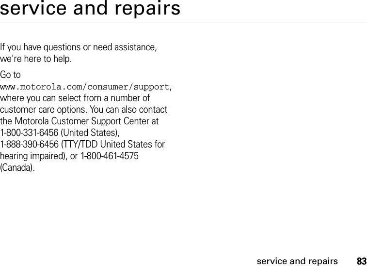 83service and repairsservice and repairsIf you have questions or need assistance, we&apos;re here to help.Go to www.motorola.com/consumer/support, where you can select from a number of customer care options. You can also contact the Motorola Customer Support Center at 1-800-331-6456 (United States), 1-888-390-6456 (TTY/TDD United States for hearing impaired), or 1-800-461-4575 (Canada).