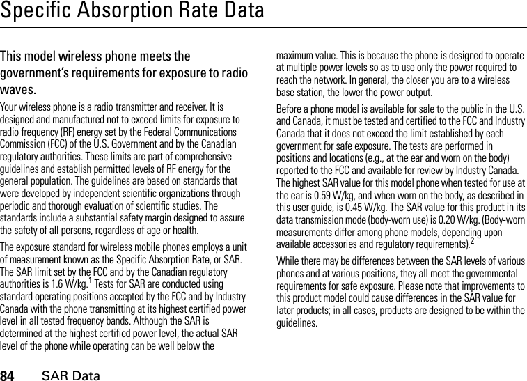 84SAR DataSpecific Absorption Rate DataSAR Da taThis model wireless phone meets the government’s requirements for exposure to radio waves.Your wireless phone is a radio transmitter and receiver. It is designed and manufactured not to exceed limits for exposure to radio frequency (RF) energy set by the Federal Communications Commission (FCC) of the U.S. Government and by the Canadian regulatory authorities. These limits are part of comprehensive guidelines and establish permitted levels of RF energy for the general population. The guidelines are based on standards that were developed by independent scientific organizations through periodic and thorough evaluation of scientific studies. The standards include a substantial safety margin designed to assure the safety of all persons, regardless of age or health.The exposure standard for wireless mobile phones employs a unit of measurement known as the Specific Absorption Rate, or SAR. The SAR limit set by the FCC and by the Canadian regulatory authorities is 1.6 W/kg.1 Tests for SAR are conducted using standard operating positions accepted by the FCC and by Industry Canada with the phone transmitting at its highest certified power level in all tested frequency bands. Although the SAR is determined at the highest certified power level, the actual SAR level of the phone while operating can be well below the maximum value. This is because the phone is designed to operate at multiple power levels so as to use only the power required to reach the network. In general, the closer you are to a wireless base station, the lower the power output.Before a phone model is available for sale to the public in the U.S. and Canada, it must be tested and certified to the FCC and Industry Canada that it does not exceed the limit established by each government for safe exposure. The tests are performed in positions and locations (e.g., at the ear and worn on the body) reported to the FCC and available for review by Industry Canada. The highest SAR value for this model phone when tested for use at the ear is 0.59 W/kg, and when worn on the body, as described in this user guide, is 0.45 W/kg. The SAR value for this product in its data transmission mode (body-worn use) is 0.20 W/kg. (Body-worn measurements differ among phone models, depending upon available accessories and regulatory requirements).2While there may be differences between the SAR levels of various phones and at various positions, they all meet the governmental requirements for safe exposure. Please note that improvements to this product model could cause differences in the SAR value for later products; in all cases, products are designed to be within the guidelines.