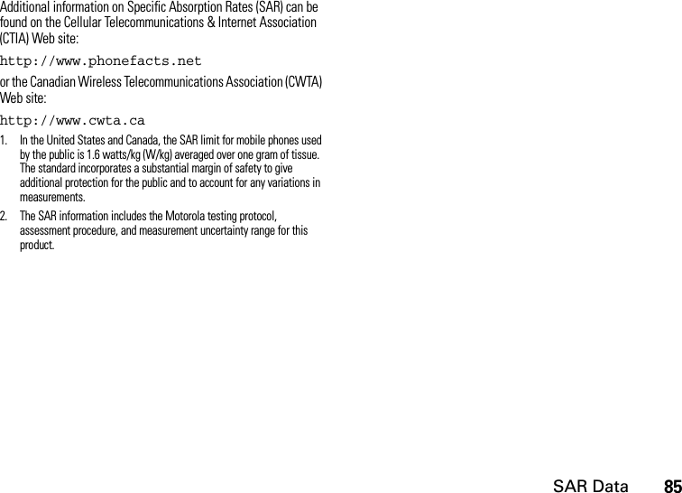 SAR Data85Additional information on Specific Absorption Rates (SAR) can be found on the Cellular Telecommunications &amp; Internet Association (CTIA) Web site:http://www.phonefacts.netor the Canadian Wireless Telecommunications Association (CWTA) Web site:http://www.cwta.ca1. In the United States and Canada, the SAR limit for mobile phones used by the public is 1.6 watts/kg (W/kg) averaged over one gram of tissue. The standard incorporates a substantial margin of safety to give additional protection for the public and to account for any variations in measurements.2. The SAR information includes the Motorola testing protocol, assessment procedure, and measurement uncertainty range for this product.