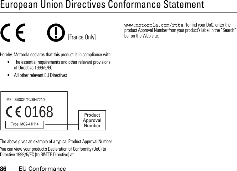 86EU ConformanceEuropean Union Directives Conformance StatementEU ConformanceHereby, Motorola declares that this product is in compliance with:•The essential requirements and other relevant provisions of Directive 1999/5/EC•All other relevant EU DirectivesThe above gives an example of a typical Product Approval Number.You can view your product’s Declaration of Conformity (DoC) to Directive 1999/5/EC (to R&amp;TTE Directive) at www.motorola.com/rtte. To find your DoC, enter the product Approval Number from your product’s label in the “Search” bar on the Web site.[France Only]0168 Product Approval Number