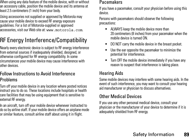 Safety Information89When using any data feature of the mobile device, with or without an accessory cable, position the mobile device and its antenna at least 2.5 centimeters (1 inch) from your body.Using accessories not supplied or approved by Motorola may cause your mobile device to exceed RF energy exposure guidelines. For a list of Motorola-supplied or approved accessories, visit our Web site at: www.motorola.com.RF Energy Interference/CompatibilityNearly every electronic device is subject to RF energy interference from external sources if inadequately shielded, designed, or otherwise configured for RF energy compatibility. In some circumstances your mobile device may cause interference with other devices.Follow Instructions to Avoid Interference ProblemsTurn off your mobile device in any location where posted notices instruct you to do so. These locations include hospitals or health care facilities that may be using equipment that is sensitive to external RF energy.In an aircraft, turn off your mobile device whenever instructed to do so by airline staff. If your mobile device offers an airplane mode or similar feature, consult airline staff about using it in flight.PacemakersIf you have a pacemaker, consult your physician before using this device.Persons with pacemakers should observe the following precautions:•ALWAYS keep the mobile device more than 20 centimeters (8 inches) from your pacemaker when the mobile device is turned ON.•DO NOT carry the mobile device in the breast pocket.•Use the ear opposite the pacemaker to minimize the potential for interference.•Turn OFF the mobile device immediately if you have any reason to suspect that interference is taking place.Hearing AidsSome mobile devices may interfere with some hearing aids. In the event of such interference, you may want to consult your hearing aid manufacturer or physician to discuss alternatives.Other Medical DevicesIf you use any other personal medical device, consult your physician or the manufacturer of your device to determine if it is adequately shielded from RF energy.