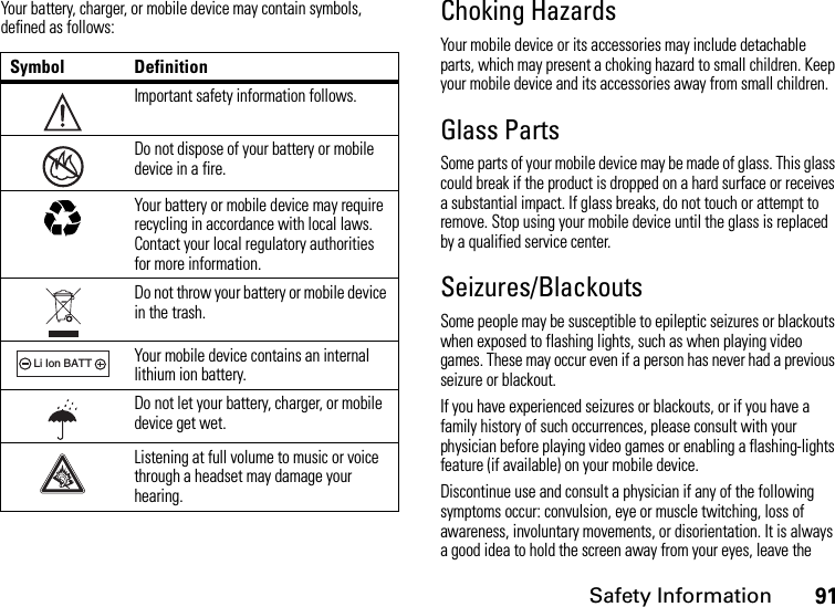 Safety Information91Your battery, charger, or mobile device may contain symbols, defined as follows:Choking HazardsYour mobile device or its accessories may include detachable parts, which may present a choking hazard to small children. Keep your mobile device and its accessories away from small children.Glass PartsSome parts of your mobile device may be made of glass. This glass could break if the product is dropped on a hard surface or receives a substantial impact. If glass breaks, do not touch or attempt to remove. Stop using your mobile device until the glass is replaced by a qualified service center.Seizures/BlackoutsSome people may be susceptible to epileptic seizures or blackouts when exposed to flashing lights, such as when playing video games. These may occur even if a person has never had a previous seizure or blackout.If you have experienced seizures or blackouts, or if you have a family history of such occurrences, please consult with your physician before playing video games or enabling a flashing-lights feature (if available) on your mobile device.Discontinue use and consult a physician if any of the following symptoms occur: convulsion, eye or muscle twitching, loss of awareness, involuntary movements, or disorientation. It is always a good idea to hold the screen away from your eyes, leave the Symbol DefinitionImportant safety information follows.Do not dispose of your battery or mobile device in a fire.Your battery or mobile device may require recycling in accordance with local laws. Contact your local regulatory authorities for more information.Do not throw your battery or mobile device in the trash.Your mobile device contains an internal lithium ion battery.Do not let your battery, charger, or mobile device get wet.Listening at full volume to music or voice through a headset may damage your hearing.032374o032376o032375o032378oLi Ion BATT