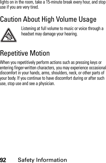 92Safety Informationlights on in the room, take a 15-minute break every hour, and stop use if you are very tired.Caution About High Volume UsageListening at full volume to music or voice through a headset may damage your hearing.Repetitive MotionWhen you repetitively perform actions such as pressing keys or entering finger-written characters, you may experience occasional discomfort in your hands, arms, shoulders, neck, or other parts of your body. If you continue to have discomfort during or after such use, stop use and see a physician.