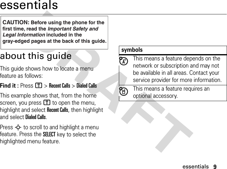 9essentialsDRAFT essentialsabout this guideThis guide shows how to locate a menu feature as follows:Find it : Press M &gt; Recent Calls &gt; Dialed CallsThis example shows that, from the home screen, you press M to open the menu, highlight and select Recent Calls, then highlight and select Dialed Calls.Press S to scroll to and highlight a menu feature. Press the SELECT key to select the highlighted menu feature.CAUTION: Before using the phone for thefirst time, read the Important Safety and Legal Information included in the gray-edged pages at the back of this guide.032257osymbolsThis means a feature depends on the network or subscription and may not be available in all areas. Contact your service provider for more information.This means a feature requires an optional accessory.