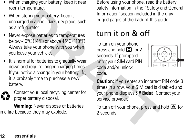 12essentialsDRAFT •When charging your battery, keep it near room temperature.•When storing your battery, keep it uncharged in a cool, dark, dry place, such as a refrigerator.•Never expose batteries to temperatures below -10°C (14°F) or above 45°C (113°F). Always take your phone with you when you leave your vehicle.•It is normal for batteries to gradually wear down and require longer charging times. If you notice a change in your battery life, it is probably time to purchase a new battery.Contact your local recycling center for proper battery disposal.Warning: Never dispose of batteries in a fire because they may explode. Before using your phone, read the battery safety information in the “Safety and General Information”section included in the gray-edged pages at the back of this guide.turn it on &amp; offTo turn on your phone, press and hold P for 2 seconds. If prompted, enter your SIM card PIN code and/or unlock code.Caution: If you enter an incorrect PIN code 3 times in a row, your SIM card is disabled and your phone displays SIM Blocked. Contact your service provider.To turn off your phone, press and hold P for 2 seconds. 