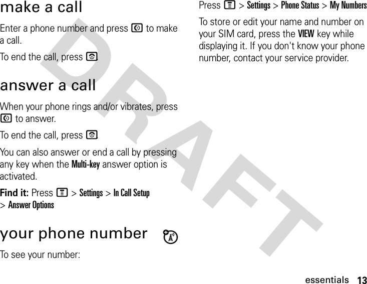 13essentialsDRAFT make a callEnter a phone number and press N to make a call.To end the call, press P.answer a callWhen your phone rings and/or vibrates, press N to answer.To end the call, press P.You can also answer or end a call by pressing any key when the Multi-key answer option is activated.Find it: Press M &gt; Settings &gt; In Call Setup &gt; Answer Optionsyour phone numberTo see your number:Press M &gt; Settings &gt; Phone Status &gt; My NumbersTo store or edit your name and number on your SIM card, press the VIEW key while displaying it. If you don&apos;t know your phone number, contact your service provider.