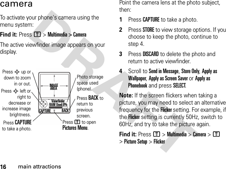 16main attractionsDRAFT cameraTo activate your phone&apos;s camera using the menu system:Find it: Press M &gt; Multimedia &gt; CameraThe active viewfinder image appears on your display.Point the camera lens at the photo subject, then:1Press CAPTURE to take a photo.2Press STORE to view storage options. If you choose to keep the photo, continue to step 4.3Press DISCARD to delete the photo and return to active viewfinder. 4Scroll to Send in Message, Store Only, Apply as Wallpaper, Apply as Screen Saver or Apply as Phonebook and press SELECT.Note: If the screen flickers when taking a picture, you may need to select an alternative frequency for the Flicker setting. For example, if the Flicker setting is currently 50Hz, switch to 60Hz, and try to take the picture again.Find it: Press M &gt; Multimedia &gt; Camera &gt; M &gt; Picture Setup &gt; FlickerPress S up ordown to zoomin or out.Press S left orright todecrease orincrease imagebrightness.Press CAPTUREto take a photo.Photo storage space used (phone).Press BACK to return to previous screen.Press M to open Pictures Menu.IMAGE AREACAPTURE BACKRAM Used:8%Viewfinder