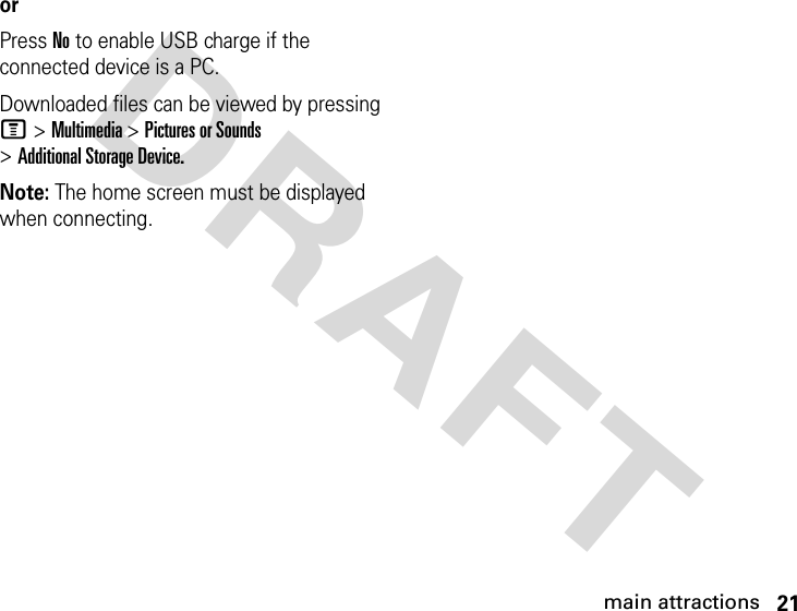 21main attractionsDRAFT orPress No to enable USB charge if the connected device is a PC.Downloaded files can be viewed by pressing M &gt; Multimedia &gt; Pictures or Sounds &gt; Additional Storage Device.Note: The home screen must be displayed when connecting.