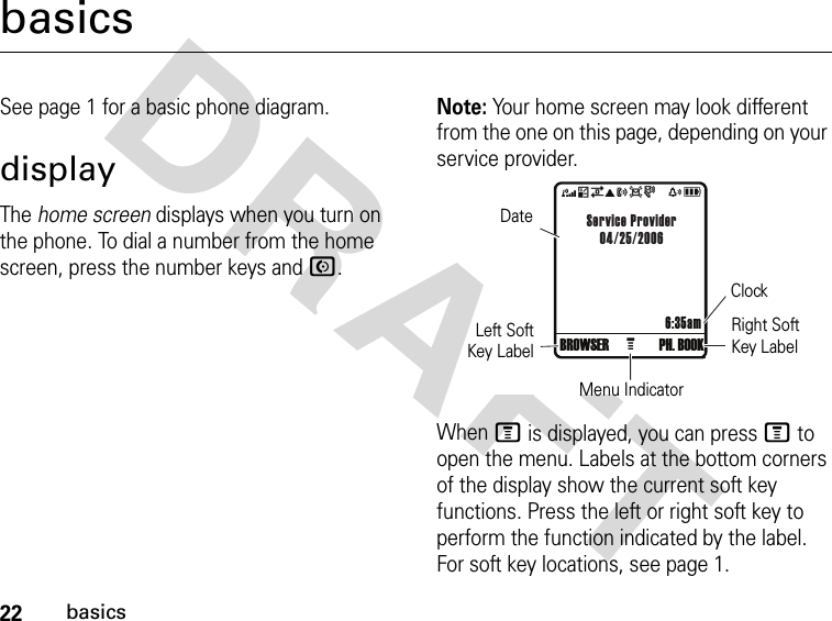 22basicsDRAFT basicsSee page 1 for a basic phone diagram.displayThe home screen displays when you turn on the phone. To dial a number from the home screen, press the number keys and N.Note: Your home screen may look different from the one on this page, depending on your service provider.When M is displayed, you can press M to open the menu. Labels at the bottom corners of the display show the current soft key functions. Press the left or right soft key to perform the function indicated by the label. For soft key locations, see page 1.4*7ã?ds   xå 6:35amService Provider04/25/2006GBROWSER PH. BOOK DateLeft SoftKey LabelClockMenu IndicatorRight Soft Key Label