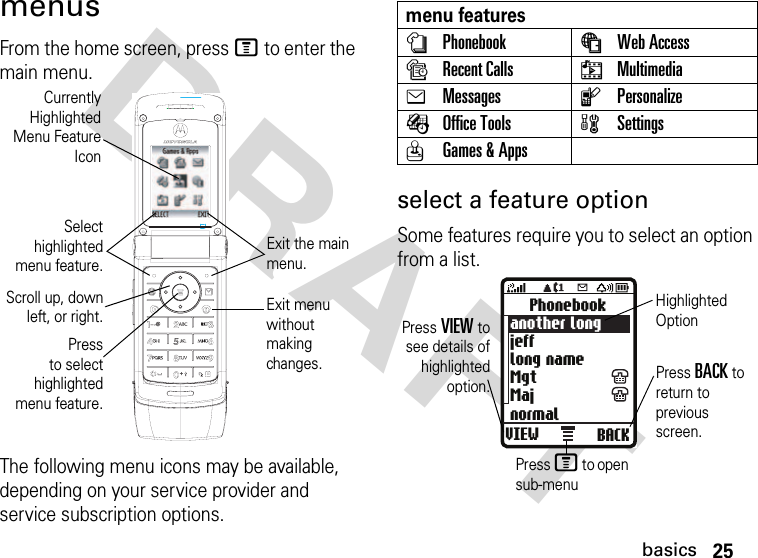 25basicsDRAFT menusFrom the home screen, press M to enter the main menu.The following menu icons may be available, depending on your service provider and service subscription options.select a feature optionSome features require you to select an option from a list.CurrentlyHighlightedMenu FeatureIconSelecthighlightedmenu feature.Exit the main menu.Scroll up, downleft, or right.Pressto selecthighlightedmenu feature.Exit menu without making changes.menu featuresnPhonebook áWeb AccesssRecent Calls hMultimediaeMessages lPersonalizeÉOffice Tools wSettingsQGames &amp; AppsVIEW BACKPhonebookanother longjefflong nameMgtMajnormalPress VIEW tosee details ofhighlightedoption. Press BACK to return to previous screen.Highlighted OptionPress M to open sub-menu