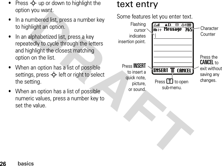 26basicsDRAFT •Press S up or down to highlight the option you want.•In a numbered list, press a number key to highlight an option.•In an alphabetized list, press a key repeatedly to cycle through the letters and highlight the closest matching option on the list.•When an option has a list of possible settings, press S left or right to select the setting.•When an option has a list of possible numeric values, press a number key to set the value.text entrySome features let you enter text.INSERT CANCELMessage 765Flashingcursorindicatesinsertion point.Press M to open sub-menu.Character CounterPress INSERTto insert aquick note,picture,or sound.Press the CANCEL to exit without saving any changes.