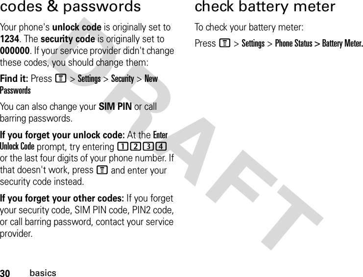 30basicsDRAFT codes &amp; passwordsYour phone&apos;s unlock code is originally set to 1234. The security code is originally set to 000000. If your service provider didn&apos;t change these codes, you should change them:Find it: Press M &gt; Settings &gt; Security &gt; New PasswordsYou can also change your SIM PIN or call barring passwords.If you forget your unlock code: At the Enter Unlock Code prompt, try entering 1234 or the last four digits of your phone number. If that doesn&apos;t work, press M and enter your security code instead.If you forget your other codes: If you forget your security code, SIM PIN code, PIN2 code, or call barring password, contact your service provider.check battery meterTo check your battery meter:Press M &gt; Settings &gt; Phone Status &gt; Battery Meter.