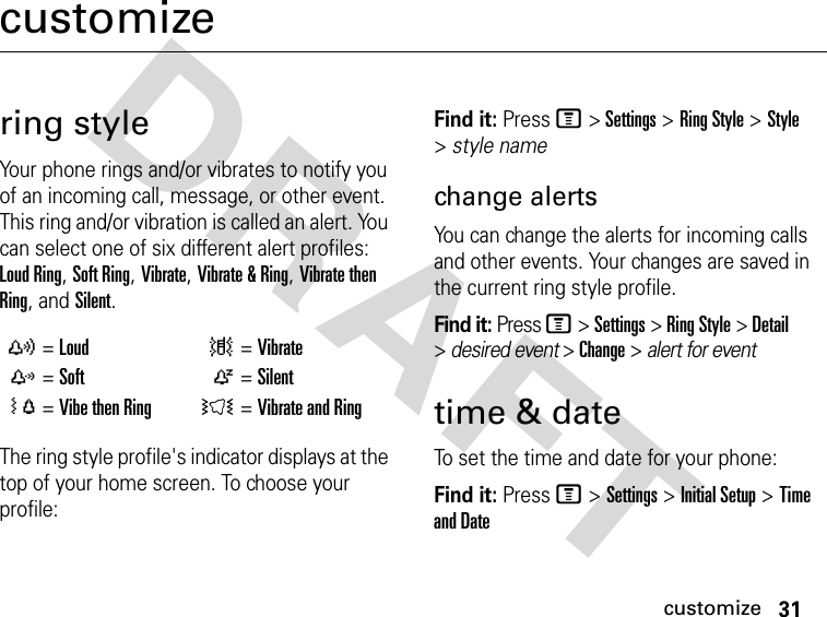 31customizeDRAFT customizering styleYour phone rings and/or vibrates to notify you of an incoming call, message, or other event. This ring and/or vibration is called an alert. You can select one of six different alert profiles: Loud Ring, Soft Ring, Vibrate, Vibrate &amp; Ring, Vibrate then Ring, and Silent.The ring style profile&apos;s indicator displays at the top of your home screen. To choose your profile:Find it: Press M &gt; Settings &gt; Ring Style &gt; Style &gt; style namechange alertsYou can change the alerts for incoming calls and other events. Your changes are saved in the current ring style profile.Find it: Press M &gt; Settings &gt; Ring Style &gt; Detail &gt; desired event &gt; Change &gt; alert for eventtime &amp; dateTo set the time and date for your phone:Find it: Press M &gt; Settings &gt; Initial Setup &gt; Time and Datey =Loud | =Vibratez =Soft Ò =SilentÓ =Vibe then Ring Ì =Vibrate and Ring