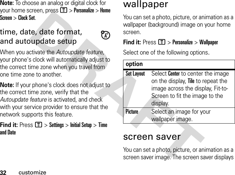 32customizeDRAFT Note: To choose an analog or digital clock for your home screen, press M &gt; Personalize &gt; Home Screen &gt; Clock Set.time, date, date format, and autoupdate setupWhen you activate the Autoupdate feature, your phone&apos;s clock will automatically adjust to the correct time zone when you travel from one time zone to another.Note: If your phone&apos;s clock does not adjust to the correct time zone, verify that the Autoupdate feature is activated, and check with your service provider to ensure that the network supports this feature.Find it: Press M &gt; Settings &gt; Initial Setup &gt; Time and DatewallpaperYou can set a photo, picture, or animation as a wallpaper (background) image on your home screen.Find it: Press M &gt; Personalize &gt; WallpaperSelect one of the following options.screen saverYou can set a photo, picture, or animation as a screen saver image. The screen saver displays optionSet LayoutSelect Center to center the image on the display, Tile to repeat the image across the display, Fit-to-Screen to fit the image to the display.PictureSelect an image for your wallpaper image.