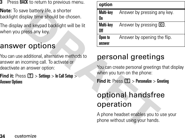 34customizeDRAFT 3Press BACK to return to previous menu.Note: To save battery life, a shorter backlight display time should be chosen. The display and keypad backlight will be lit when you press any key.answer optionsYou can use additional, alternative methods to answer an incoming call. To activate or deactivate an answer option:Find it: Press M &gt; Settings &gt; In Call Setup &gt; Answer Optionspersonal greetingsYou can create personal greetings that display when you turn on the phone:Find it: Press M &gt; Personalize &gt; Greetingoptional handsfree operationA phone headset enables you to use your phone without using your hands.optionMulti-key OnAnswer by pressing any key.Multi-key OffAnswer by pressing N.Open to answerAnswer by opening the flip.