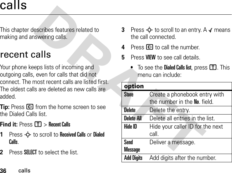 36callsDRAFT callsThis chapter describes features related to making and answering calls.recent callsYour phone keeps lists of incoming and outgoing calls, even for calls that did not connect. The most recent calls are listed first. The oldest calls are deleted as new calls are added.Tip: Press N from the home screen to see the Dialed Calls list.Find it: Press M &gt; Recent Calls1Press S to scroll to Received Calls or Dialed Calls.2Press SELECT to select the list.3Press S to scroll to an entry. A 0 means the call connected.4Press N to call the number.5Press VIEW to see call details.•To see the Dialed Calls list, press M. This menu can include:optionStoreCreate a phonebook entry with the number in the No. field.DeleteDelete the entry.Delete AllDelete all entries in the list.Hide IDHide your caller ID for the next call.Send MessageDeliver a message.Add DigitsAdd digits after the number.