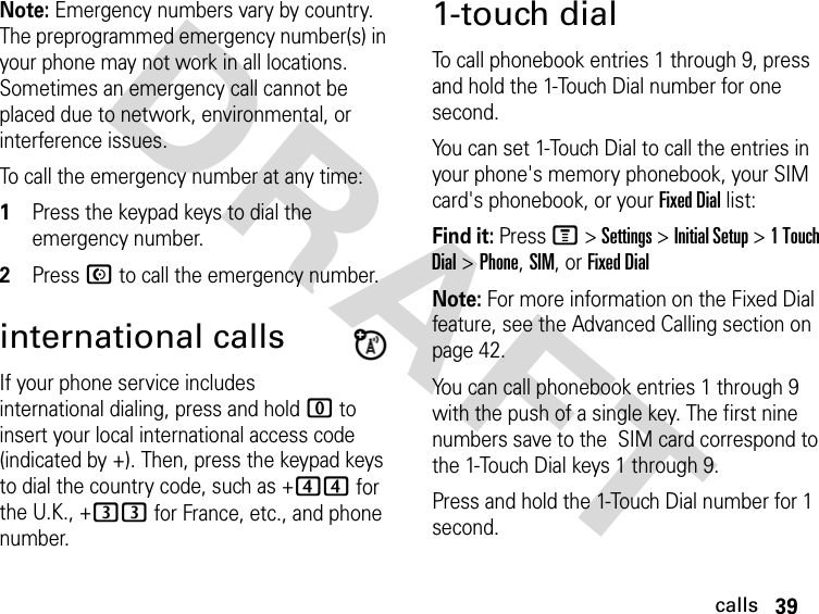 39callsDRAFT Note: Emergency numbers vary by country. The preprogrammed emergency number(s) in your phone may not work in all locations. Sometimes an emergency call cannot be placed due to network, environmental, or interference issues.To call the emergency number at any time:1Press the keypad keys to dial the emergency number.2Press N to call the emergency number.international callsIf your phone service includes international dialing, press and hold 0 to insert your local international access code (indicated by +). Then, press the keypad keys to dial the country code, such as +44 for the U.K., +33 for France, etc., and phone number.1-touch dialTo call phonebook entries 1 through 9, press and hold the 1-Touch Dial number for one second.You can set 1-Touch Dial to call the entries in your phone&apos;s memory phonebook, your SIM card&apos;s phonebook, or your Fixed Dial list:Find it: Press M &gt; Settings &gt; Initial Setup &gt; 1 Touch Dial &gt; Phone, SIM, or Fixed DialNote: For more information on the Fixed Dial feature, see the Advanced Calling section on page 42.You can call phonebook entries 1 through 9 with the push of a single key. The first nine numbers save to the  SIM card correspond to the 1-Touch Dial keys 1 through 9.Press and hold the 1-Touch Dial number for 1 second.