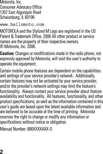 2Motorola, Inc.Consumer Advocacy Office1307 East Algonquin RoadSchaumburg, IL 60196www.hellomoto.comMOTOROLA and the Stylized M Logo are registered in the US Patent &amp; Trademark Office. 2006 All other product or service names are the property of their respective owners. © Motorola, Inc. 2006.Caution: Changes or modifications made in the radio phone, not expressly approved by Motorola, will void the user&apos;s authority to operate the equipment.Certain mobile phone features are dependent on the capabilities and settings of your service provider’s network.  Additionally, certain features may not be activated by your service provider, and/or the provider&apos;s network settings may limit the feature’s functionality.  Always contact your service provider about feature availability and functionality.  All features, functionality, and other product specifications, as well as the information contained in this user&apos;s guide are based upon the latest available information and are believed to be accurate at the time of printing.  Motorola reserves the right to change or modify any information or specifications without notice or obligation. Manual Number: 680XXXXAXX-O