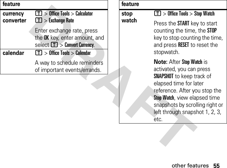 55other featuresDRAFT currency converterM &gt; Office Tools &gt; Calculator M &gt; Exchange RateEnter exchange rate, press the OK key, enter amount, and select M &gt; Convert Currency.calendarM &gt; Office Tools &gt; Calendar A way to schedule reminders of important events/errands.featurestop watchM &gt; Office Tools &gt; Stop WatchPress the START key to start counting the time, the STOP key to stop counting the time, and press RESET to reset the stopwatch.Note: After Stop Watch is activated, you can press SNAPSHOT to keep track of elapsed time for later reference. After you stop the Stop Watch, view elapsed time snapshots by scrolling right or left through snapshot 1, 2, 3, etc.feature