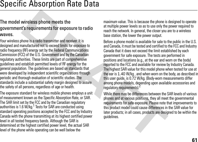 61DRAFT Specific Absorption Rate DataThe model wireless phone meets the government’s requirements for exposure to radio waves. Your wireless phone is a radio transmitter and receiver. It is designed and manufactured not to exceed limits for exposure to radio frequency (RF) energy set by the Federal Communications Commission (FCC) of the U.S. Government and by the Canadian regulatory authorities. These limits are part of comprehensive guidelines and establish permitted levels of RF energy for the general population. The guidelines are based on standards that were developed by independent scientific organizations through periodic and thorough evaluation of scientific studies. The standards include a substantial safety margin designed to assure the safety of all persons, regardless of age or health.The exposure standard for wireless mobile phones employs a unit of measurement known as the Specific Absorption Rate, or SAR. The SAR limit set by the FCC and by the Canadian regulatory authorities is 1.6 W/kg.1 Tests for SAR are conducted using standard operating positions accepted by the FCC and by Industry Canada with the phone transmitting at its highest certified power level in all tested frequency bands. Although the SAR is determined at the highest certified power level, the actual SAR level of the phone while operating can be well below the maximum value. This is because the phone is designed to operate at multiple power levels so as to use only the power required to reach the network. In general, the closer you are to a wireless base station, the lower the power output.Before a phone model is available for sale to the public in the U.S. and Canada, it must be tested and certified to the FCC and Industry Canada that it does not exceed the limit established by each government for safe exposure. The tests are performed in positions and locations (e.g., at the ear and worn on the body) reported to the FCC and available for review by Industry Canada. The highest SAR value for this model phone when tested for use at the ear is 1.40 W/kg , and when worn on the body, as described in this user guide, is 0.72 W/kg. (Body-worn measurements differ among phone models, depending upon available accessories and regulatory requirements).2While there may be differences between the SAR levels of various phones and at various positions, they all meet the governmental requirements for safe exposure. Please note that improvements to this product model could cause differences in the SAR value for later products; in all cases, products are designed to be within the guidelines.