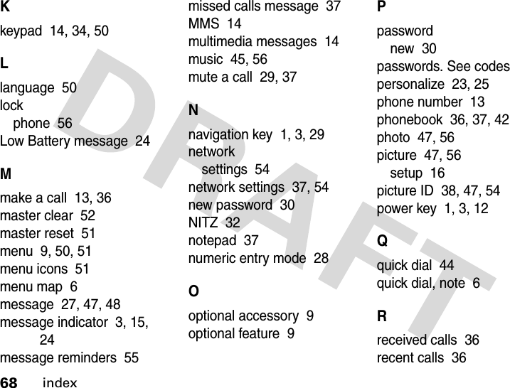 68indexKkeypad  14, 34, 50Llanguage  50lockphone  56Low Battery message  24Mmake a call  13, 36master clear  52master reset  51menu  9, 50, 51menu icons  51menu map  6message  27, 47, 48message indicator  3, 15, 24message reminders  55missed calls message  37MMS  14multimedia messages  14music  45, 56mute a call  29, 37Nnavigation key  1, 3, 29networksettings  54network settings  37, 54new password  30NITZ  32notepad  37numeric entry mode  28Ooptional accessory  9optional feature  9Ppasswordnew  30passwords. See codespersonalize  23, 25phone number  13phonebook  36, 37, 42photo  47, 56picture  47, 56setup  16picture ID  38, 47, 54power key  1, 3, 12Qquick dial  44quick dial, note  6Rreceived calls  36recent calls  36