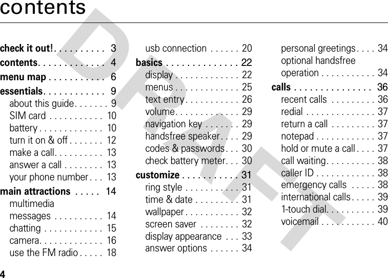 DRAFT 4contentscheck it out!. . . . . . . . . .  3contents. . . . . . . . . . . . .  4menu map. . . . . . . . . . .  6essentials. . . . . . . . . . . .  9about this guide. . . . . . .  9SIM card  . . . . . . . . . . .  10battery . . . . . . . . . . . . .  10turn it on &amp; off . . . . . . .  12make a call. . . . . . . . . .  13answer a call . . . . . . . .  13your phone number . . .  13main attractions . . . . .  14multimedia messages  . . . . . . . . . .  14chatting  . . . . . . . . . . . .  15camera. . . . . . . . . . . . .  16use the FM radio . . . . .  18usb connection  . . . . . .  20basics . . . . . . . . . . . . . . 22display . . . . . . . . . . . . .  22menus . . . . . . . . . . . . .  25text entry . . . . . . . . . . .  26volume. . . . . . . . . . . . .  29navigation key . . . . . . .  29handsfree speaker. . . .  29codes &amp; passwords . . .  30check battery meter. . .  30customize. . . . . . . . . . . 31ring style . . . . . . . . . . .  31time &amp; date . . . . . . . . .  31wallpaper . . . . . . . . . . .  32screen saver  . . . . . . . .  32display appearance  . . .  33answer options . . . . . .  34personal greetings. . . .  34optional handsfree operation . . . . . . . . . . .  34calls . . . . . . . . . . . . . . .  36recent calls  . . . . . . . . .  36redial . . . . . . . . . . . . . .  37return a call  . . . . . . . . . 37notepad . . . . . . . . . . . .  37hold or mute a call . . . .  37call waiting. . . . . . . . . .  38caller ID . . . . . . . . . . . .  38emergency calls  . . . . .  38international calls . . . . .  391-touch dial. . . . . . . . . .  39voicemail . . . . . . . . . . .  40