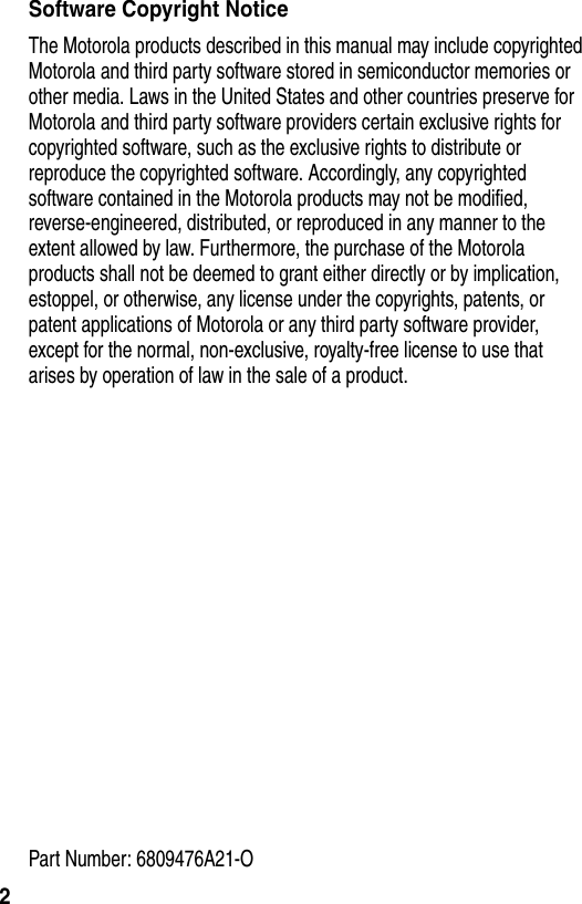  2Software Copyright NoticeThe Motorola products described in this manual may include copyrighted Motorola and third party software stored in semiconductor memories or other media. Laws in the United States and other countries preserve for Motorola and third party software providers certain exclusive rights for copyrighted software, such as the exclusive rights to distribute or reproduce the copyrighted software. Accordingly, any copyrighted software contained in the Motorola products may not be modified, reverse-engineered, distributed, or reproduced in any manner to the extent allowed by law. Furthermore, the purchase of the Motorola products shall not be deemed to grant either directly or by implication, estoppel, or otherwise, any license under the copyrights, patents, or patent applications of Motorola or any third party software provider, except for the normal, non-exclusive, royalty-free license to use that arises by operation of law in the sale of a product.Part Number: 6809476A21-O