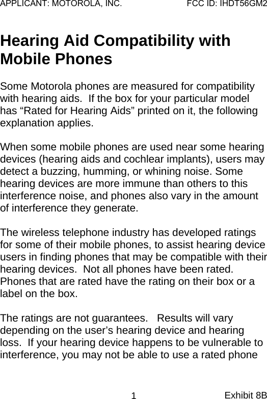 Hearing Aid Compatibility with Mobile Phones  Some Motorola phones are measured for compatibility with hearing aids.  If the box for your particular model has “Rated for Hearing Aids” printed on it, the following explanation applies.  When some mobile phones are used near some hearing devices (hearing aids and cochlear implants), users may detect a buzzing, humming, or whining noise. Some hearing devices are more immune than others to this interference noise, and phones also vary in the amount of interference they generate.  The wireless telephone industry has developed ratings for some of their mobile phones, to assist hearing device users in finding phones that may be compatible with their hearing devices.  Not all phones have been rated.  Phones that are rated have the rating on their box or a label on the box.  The ratings are not guarantees.   Results will vary depending on the user’s hearing device and hearing loss.  If your hearing device happens to be vulnerable to interference, you may not be able to use a rated phone Exhibit 8B 1APPLICANT: MOTOROLA, INC.FCC ID: IHDT56GM2