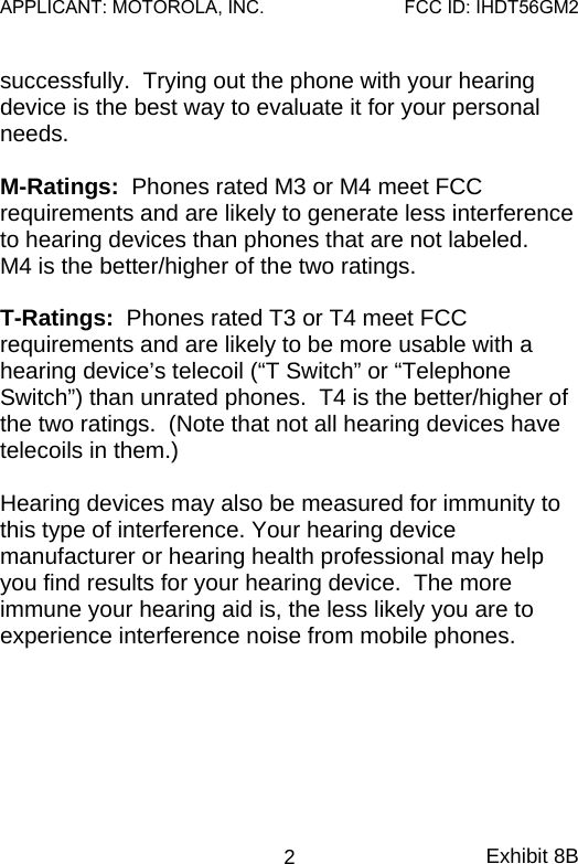 successfully.  Trying out the phone with your hearing device is the best way to evaluate it for your personal needs.    M-Ratings:  Phones rated M3 or M4 meet FCC requirements and are likely to generate less interference to hearing devices than phones that are not labeled.    M4 is the better/higher of the two ratings.  T-Ratings:  Phones rated T3 or T4 meet FCC requirements and are likely to be more usable with a hearing device’s telecoil (“T Switch” or “Telephone Switch”) than unrated phones.  T4 is the better/higher of the two ratings.  (Note that not all hearing devices have telecoils in them.)  Hearing devices may also be measured for immunity to this type of interference. Your hearing device manufacturer or hearing health professional may help you find results for your hearing device.  The more immune your hearing aid is, the less likely you are to experience interference noise from mobile phones. Exhibit 8B 2APPLICANT: MOTOROLA, INC.FCC ID: IHDT56GM2