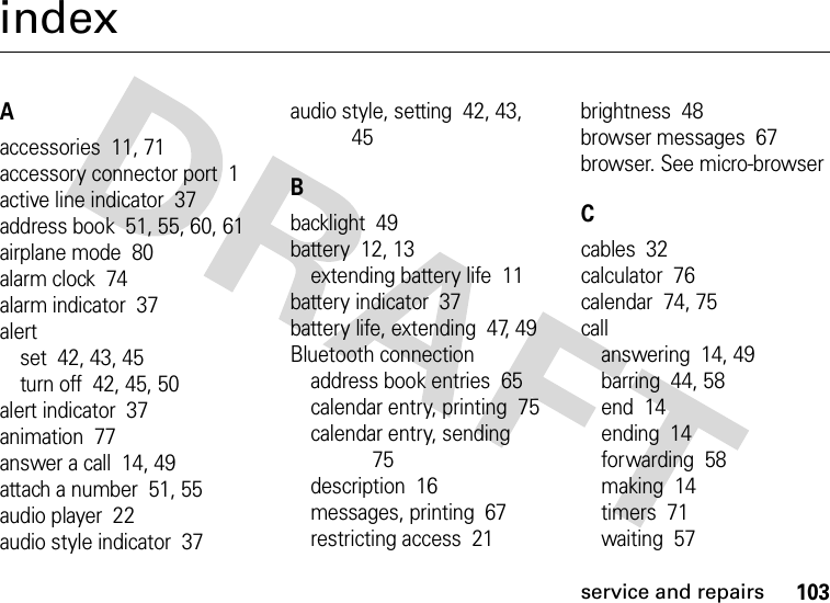 service and repairs103indexAaccessories  11, 71accessory connector port  1active line indicator  37address book  51, 55, 60, 61airplane mode  80alarm clock  74alarm indicator  37alertset  42, 43, 45turn off  42, 45, 50alert indicator  37animation  77answer a call  14, 49attach a number  51, 55audio player  22audio style indicator  37audio style, setting  42, 43, 45Bbacklight  49battery  12, 13extending battery life  11battery indicator  37battery life, extending  47, 49Bluetooth connectionaddress book entries  65calendar entry, printing  75calendar entry, sending  75description  16messages, printing  67restricting access  21brightness  48browser messages  67browser. See micro-browserCcables  32calculator  76calendar  74, 75callanswering  14, 49barring  44, 58end  14ending  14forwarding  58making  14timers  71waiting  57