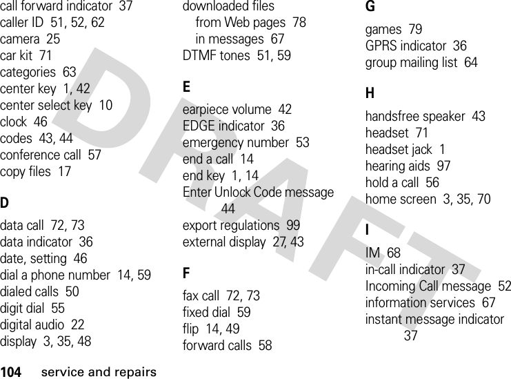 104service and repairscall forward indicator  37caller ID  51, 52, 62camera  25car kit  71categories  63center key  1, 42center select key  10clock  46codes  43, 44conference call  57copy files  17Ddata call  72, 73data indicator  36date, setting  46dial a phone number  14, 59dialed calls  50digit dial  55digital audio  22display  3, 35, 48downloaded filesfrom Web pages  78in messages  67DTMF tones  51, 59Eearpiece volume  42EDGE indicator  36emergency number  53end a call  14end key  1, 14Enter Unlock Code message  44export regulations  99external display  27, 43Ffax call  72, 73fixed dial  59flip  14, 49forward calls  58Ggames  79GPRS indicator  36group mailing list  64Hhandsfree speaker  43headset  71headset jack  1hearing aids  97hold a call  56home screen  3, 35, 70IIM  68in-call indicator  37Incoming Call message  52information services  67instant message indicator  37