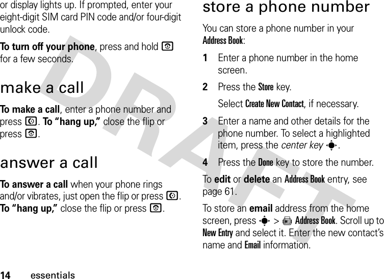 14essentialsor display lights up. If prompted, enter your eight-digit SIM card PIN code and/or four-digit unlock code.To turn off your phone, press and hold O for a few seconds.make a callTo make a call, enter a phone number and press N. To “hang up,” close the flip or press O.answer a callTo answer a call when your phone rings and/or vibrates, just open the flip or press N. To “hang up,” close the flip or press O.store a phone numberYou can store a phone number in your Address Book:  1Enter a phone number in the home screen.2Press the Storekey.Select Create New Contact, if necessary.3Enter a name and other details for the phone number. To select a highlighted item, press the center keys.4Press the Donekey to store the number.To  edit or delete an Address Book entry, see page 61.To  s to r e an email address from the home screen, press s&gt;=Address Book. Scroll up to New Entry and select it. Enter the new contact’s name and Email information.