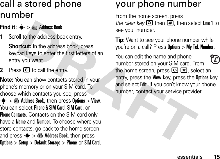 15essentialscall a stored phone numberFind it: s &gt;=Address Book  1Scroll to the address book entry.Shortcut: In the address book, press keypad keys to enter the first letters of an entry you want.2Press N to call the entry.Note: You can show contacts stored in your phone’s memory or on your SIM card. To choose which contacts you see, press s&gt;=Address Book, then press Options&gt;View. You can select Phone &amp; SIM Card, SIM Card, or Phone Contacts. Contacts on the SIM card only have a Name and Number. To choose where you store contacts, go back to the home screen and press s &gt;=Address Book, then press Options &gt;Setup &gt;Default Storage &gt;PhoneorSIM Card.your phone numberFrom the home screen, press the clear keyDthen#, then select Line 1 to see your number.Tip: Want to see your phone number while you’re on a call? Press Options&gt;My Tel. Number.You can edit the name and phone number stored on your SIM card. From the home screen, press D#, select an entry, press the View key, press the Options key, and select Edit. If you don’t know your phone number, contact your service provider.