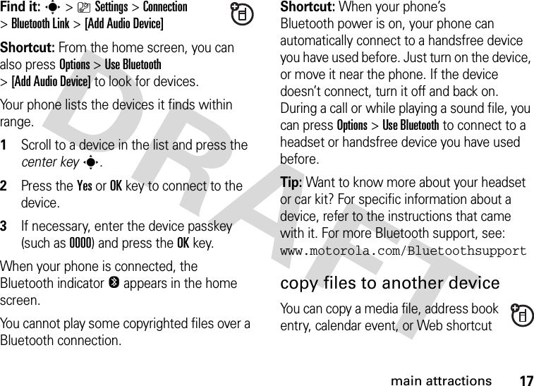 17main attractionsFind it: s&gt;}Settings &gt;Connection &gt;Bluetooth Link &gt;[Add Audio Device]Shortcut: From the home screen, you can also press Options &gt; Use Bluetooth &gt;[Add Audio Device] to look for devices.Your phone lists the devices it finds within range.  1Scroll to a device in the list and press the center keys.2Press the YesorOKkey to connect to the device.3If necessary, enter the device passkey (such as 0000) and press the OKkey.When your phone is connected, the Bluetooth indicator O appears in the home screen.You cannot play some copyrighted files over a Bluetooth connection.Shortcut: When your phone’s Bluetooth power is on, your phone can automatically connect to a handsfree device you have used before. Just turn on the device, or move it near the phone. If the device doesn’t connect, turn it off and back on. During a call or while playing a sound file, you can press Options&gt;Use Bluetooth to connect to a headset or handsfree device you have used before.Tip: Want to know more about your headset or car kit? For specific information about a device, refer to the instructions that came with it. For more Bluetooth support, see: www.motorola.com/Bluetoothsupportcopy files to another deviceYou can copy a media file, address book entry, calendar event, or Web shortcut 