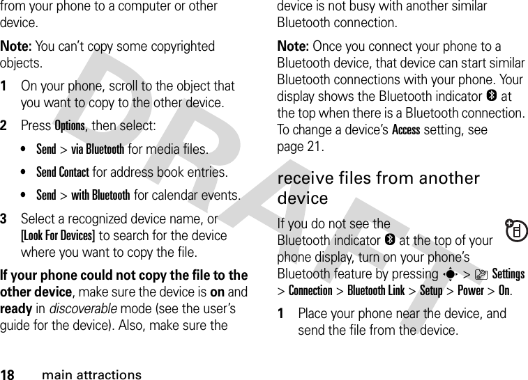 18main attractionsfrom your phone to a computer or other device.Note: You can’t copy some copyrighted objects.  1On your phone, scroll to the object that you want to copy to the other device.2Press Options, then select:•Send &gt;viaBluetooth for media files.•Send Contact for address book entries.•Send &gt;with Bluetooth for calendar events.3Select a recognized device name, or [Look For Devices] to search for the device where you want to copy the file.If your phone could not copy the file to the other device, make sure the device is on and ready in discoverable mode (see the user’s guide for the device). Also, make sure the device is not busy with another similar Bluetooth connection.Note: Once you connect your phone to a Bluetooth device, that device can start similar Bluetooth connections with your phone. Your display shows the Bluetooth indicatorO at the top when there is a Bluetooth connection. To change a device’s Access setting, see page 21.receive files from another deviceIf you do not see the Bluetooth indicatorO at the top of your phone display, turn on your phone’s Bluetooth feature by pressing s&gt;}Settings &gt;Connection &gt;Bluetooth Link &gt;Setup &gt;Power &gt;On.  1Place your phone near the device, and send the file from the device.