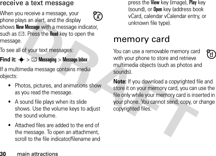 30main attractionsreceive a text messageWhen you receive a message, your phone plays an alert, and the display shows New Message with a message indicator, such as É. Press the Readkey to open the message.To see all of your text messages:Find it: s&gt;eMessaging &gt;Message InboxIf a multimedia message contains media objects:•Photos, pictures, and animations show as you read the message.•A sound file plays when its slide shows. Use the volume keys to adjust the sound volume.•Attached files are added to the end of the message. To open an attachment, scroll to the file indicator/filename and press the Viewkey (image), Playkey (sound), or Openkey (address book vCard, calendar vCalendar entry, or unknown file type).memory cardYou can use a removable memory card with your phone to store and retrieve multimedia objects (such as photos and sounds).Note: If you download a copyrighted file and store it on your memory card, you can use the file only while your memory card is inserted in your phone. You cannot send, copy, or change copyrighted files. 