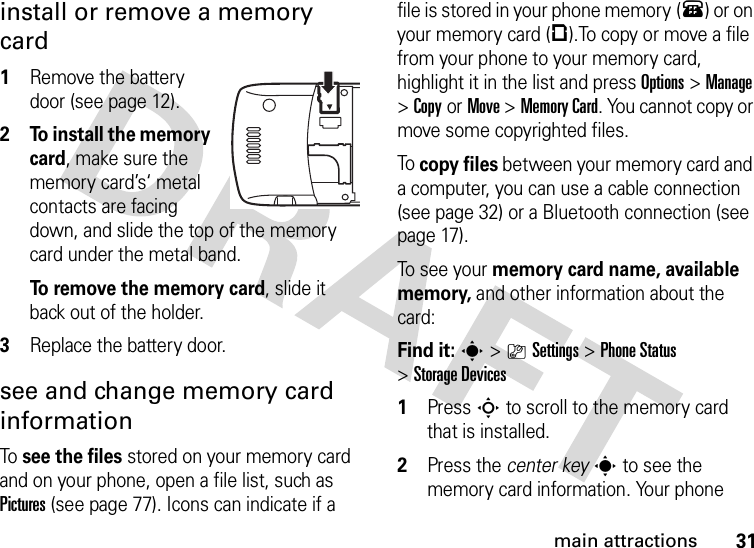 31main attractionsinstall or remove a memory card  1Remove the battery door (see page 12).2 To install the memory card, make sure the memory card’s‘ metal contacts are facing down, and slide the top of the memory card under the metal band.To remove the memory card, slide it back out of the holder.3Replace the battery door.see and change memory card informationTo see the files stored on your memory card and on your phone, open a file list, such as Pictures (see page 77). Icons can indicate if a file is stored in your phone memory (®) or on your memory card (©).To copy or move a file from your phone to your memory card, highlight it in the list and press Options&gt;Manage &gt;CopyorMove &gt;Memory Card. You cannot copy or move some copyrighted files.To copy files between your memory card and a computer, you can use a cable connection (see page 32) or a Bluetooth connection (see page 17).To se e yo u r memory card name, available memory, and other information about the card:Find it: s &gt;}Settings &gt;Phone Status &gt;Storage Devices  1Press S to scroll to the memory card that is installed.2Press the center keys to see the memory card information. Your phone 