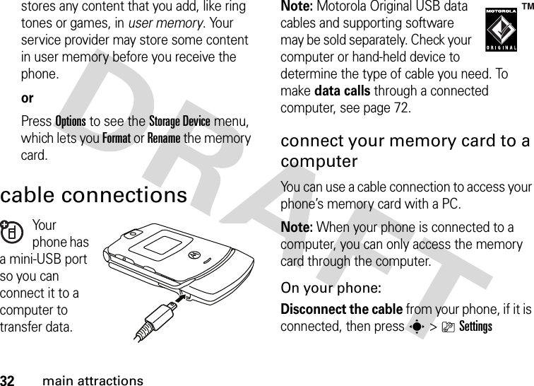 32main attractionsstores any content that you add, like ring tones or games, in user memory. Your service provider may store some content in user memory before you receive the phone.orPress Options to see the StorageDevice menu, which lets you Format or Rename the memory card.cable connectionsYo u r phone has a mini-USB port so you can connect it to a computer to transfer data.Note: Motorola Original USB data cables and supporting software may be sold separately. Check your computer or hand-held device to determine the type of cable you need. To make data calls through a connected computer, see page 72. connect your memory card to a computerYou can use a cable connection to access your phone’s memory card with a PC. Note: When your phone is connected to a computer, you can only access the memory card through the computer.On your phone:Disconnect the cable from your phone, if it is connected, then press s&gt;}Settings 