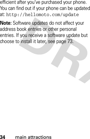 34main attractionsefficient after you’ve purchased your phone. You can find out if your phone can be updated at: http://hellomoto.com/updateNote: Software updates do not affect your address book entries or other personal entries. If you receive a software update but choose to install it later, see page 73.