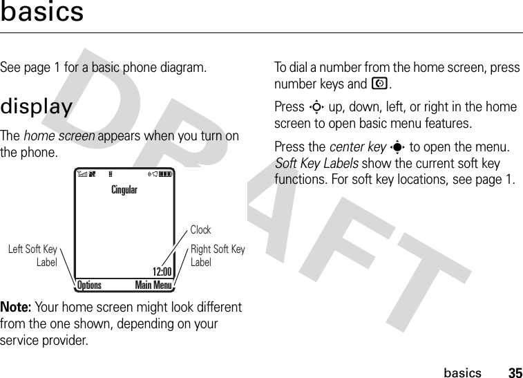 35basicsbasicsSee page 1 for a basic phone diagram.displayThe home screen appears when you turn on the phone.Note: Your home screen might look different from the one shown, depending on your service provider.To dial a number from the home screen, press number keys and N.Press S up, down, left, or right in the home screen to open basic menu features.Press the center keys to open the menu. Soft Key Labels show the current soft key functions. For soft key locations, see page 1.ClockRight Soft Key LabelLeft Soft Key LabelCingular12:00Options Main Menu