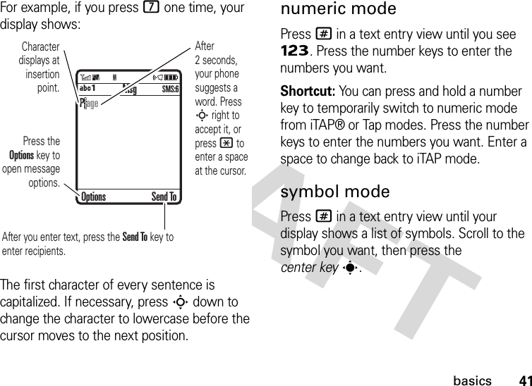 41basicsFor example, if you press 7 one time, your display shows:The first character of every sentence is capitalized. If necessary, press S down to change the character to lowercase before the cursor moves to the next position.numeric modePress # in a text entry view until you see Ã. Press the number keys to enter the numbers you want.Shortcut: You can press and hold a number key to temporarily switch to numeric mode from iTAP® or Tap modes. Press the number keys to enter the numbers you want. Enter a space to change back to iTAP mode.symbol modePress # in a text entry view until your display shows a list of symbols. Scroll to the symbol you want, then press the center keys. MsgÁÔSMS:6Character displays at insertion point.After you enter text, press the Send To key to enter recipients.Press the Options key to open message options.After 2 seconds, your phone suggests a word. Press S right to accept it, or press * to enter a space at the cursor. Options Send ToP age