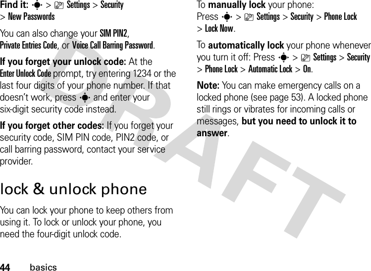 44basicsFind it: s &gt;}Settings &gt;Security &gt;New PasswordsYou can also change your SIM PIN2, Private Entries Code, or Voice Call BarringPassword.If you forget your unlock code:At the Enter Unlock Code prompt, try entering 1234 or the last four digits of your phone number. If that doesn’t work, press s and enter your six-digit security code instead.If you forget other codes: If you forget your security code, SIM PIN code, PIN2 code, or call barring password, contact your service provider.lock &amp; unlock phoneYou can lock your phone to keep others from using it. To lock or unlock your phone, you need the four-digit unlock code.To  manually lock your phone: Presss&gt;}Settings&gt;Security &gt;Phone Lock &gt;Lock Now.To  automatically lock your phone whenever you turn it off: Presss&gt;}Settings &gt;Security &gt;Phone Lock &gt;Automatic Lock &gt;On.Note: You can make emergency calls on a locked phone (see page 53). A locked phone still rings or vibrates for incoming calls or messages, but you need to unlock it to answer.