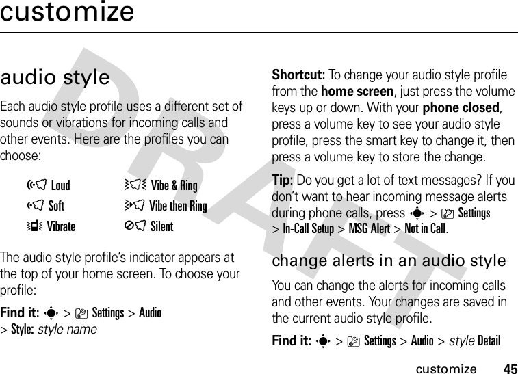 45customizecustomizeaudio styleEach audio style profile uses a different set of sounds or vibrations for incoming calls and other events. Here are the profiles you can choose:The audio style profile’s indicator appears at the top of your home screen. To choose your profile:Find it: s&gt;}Settings &gt;Audio &gt;Style:style nameShortcut: To change your audio style profile from the home screen, just press the volume keys up or down. With your phone closed, press a volume key to see your audio style profile, press the smart key to change it, then press a volume key to store the change.Tip: Do you get a lot of text messages? If you don’t want to hear incoming message alerts during phone calls, press s&gt;}Settings &gt;In-Call Setup &gt;MSG Alert &gt;Not in Call.change alerts in an audio styleYou can change the alerts for incoming calls and other events. Your changes are saved in the current audio style profile.Find it: s&gt;}Settings &gt;Audio &gt; styleDetailõLoud ÌVibe &amp; RingôSoft öVibe then RingÎVibrate ÍSilent