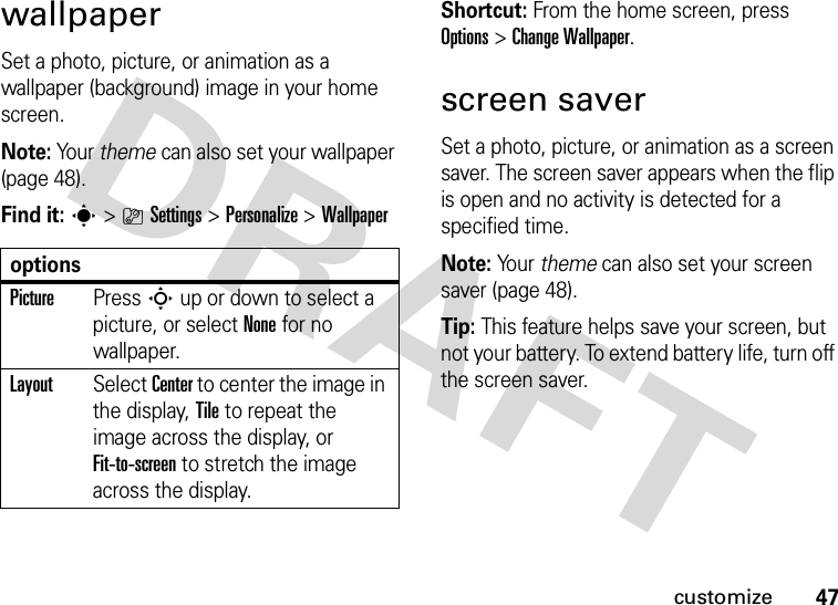 47customizewallpaperSet a photo, picture, or animation as a wallpaper (background) image in your home screen.Note: Your theme can also set your wallpaper (page 48).Find it: s&gt;}Settings &gt;Personalize &gt;WallpaperShortcut: From the home screen, press Options &gt;ChangeWallpaper.screen saverSet a photo, picture, or animation as a screen saver. The screen saver appears when the flip is open and no activity is detected for a specified time.Note: Yo u r   theme can also set your screen saver (page 48).Tip: This feature helps save your screen, but not your battery. To extend battery life, turn off the screen saver.optionsPicturePress S up or down to select a picture, or select None for no wallpaper.LayoutSelect Center to center the image in the display, Tile to repeat the image across the display, or Fit-to-screen to stretch the image across the display.