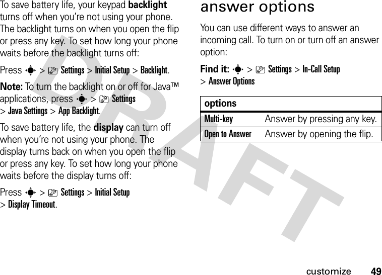 49customizeTo save battery life, your keypad backlight turns off when you’re not using your phone. The backlight turns on when you open the flip or press any key. To set how long your phone waits before the backlight turns off:Press s&gt;}Settings &gt;InitialSetup &gt;Backlight.Note: To turn the backlight on or off for Java™ applications, press s&gt;}Settings &gt;JavaSettings &gt;App Backlight.To save battery life, the display can turn off when you’re not using your phone. The display turns back on when you open the flip or press any key. To set how long your phone waits before the display turns off:Press s&gt;}Settings &gt;InitialSetup &gt;Display Timeout.answer optionsYou can use different ways to answer an incoming call. To turn on or turn off an answer option:Find it: s&gt;}Settings &gt;In-Call Setup &gt;Answer OptionsoptionsMulti-key Answer by pressing any key.Open to AnswerAnswer by opening the flip.