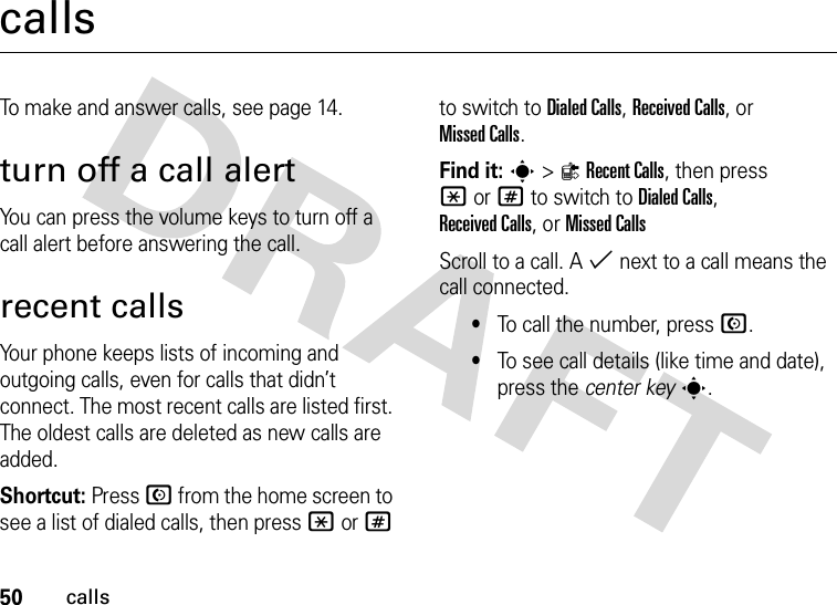 50callscallsTo make and answer calls, see page 14.turn off a call alertYou can press the volume keys to turn off a call alert before answering the call.recent callsYour phone keeps lists of incoming and outgoing calls, even for calls that didn’t connect. The most recent calls are listed first. The oldest calls are deleted as new calls are added.Shortcut: Press N from the home screen to see a list of dialed calls, then press *or# to switch to Dialed Calls, Received Calls,or Missed Calls.Find it: s&gt;{Recent Calls, then press *or# to switch to Dialed Calls, Received Calls,or Missed CallsScroll to a call. A % next to a call means the call connected.•To call the number, press N.•To see call details (like time and date), press the center keys.