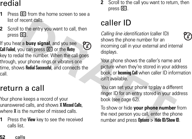 52callsredial  1Press N from the home screen to see a list of recent calls.2Scroll to the entry you want to call, then press N.If you hear a busy signal, and you see Call Failed, you can press N or the Retry key to redial the number. When the call goes through, your phone rings or vibrates one time, shows RedialSuccessful, and connects the call.return a callYour phone keeps a record of your unanswered calls, and shows X Missed Calls, where X is the number of missed calls.  1Press the View key to see the received calls list.2Scroll to the call you want to return, then press N.caller IDCalling line identification (caller ID) shows the phone number for an incoming call in your external and internal displays.Your phone shows the caller’s name and picture when they’re stored in your address book, or IncomingCall when caller ID information isn’t available.You can set your phone to play a different ringer ID for an entry stored in your address book (see page 62).To show or hide your phone number from the next person you call, enter the phone number and press Options&gt;Hide ID/Show ID.