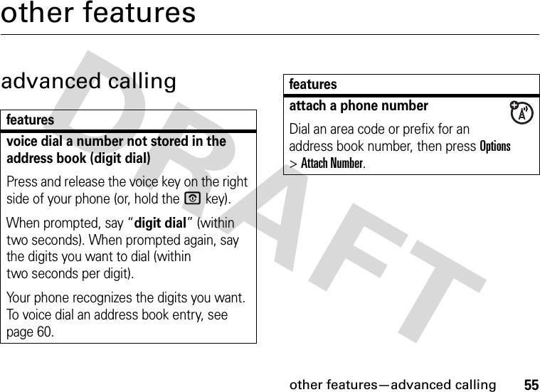 other features—advanced calling55other featuresadvanced callingfeaturesvoice dial a number not stored in the address book (digit dial)Press and release the voice key on the right side of your phone (or, hold the Okey).When prompted, say “digit dial” (within two seconds). When prompted again, say the digits you want to dial (within two seconds per digit).Your phone recognizes the digits you want. To voice dial an address book entry, see page 60.attach a phone numberDial an area code or prefix for an address book number, then press Options &gt;Attach Number.features